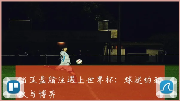 当亚盘赌注遇上世界杯：球迷的狂欢与博弈