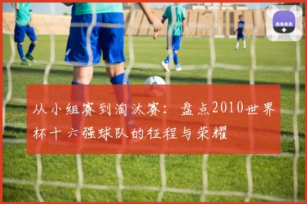 从小组赛到淘汰赛：盘点2010世界杯十六强球队的征程与荣耀