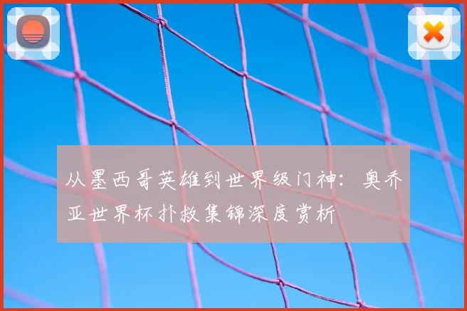 从墨西哥英雄到世界级门神：奥乔亚世界杯扑救集锦深度赏析