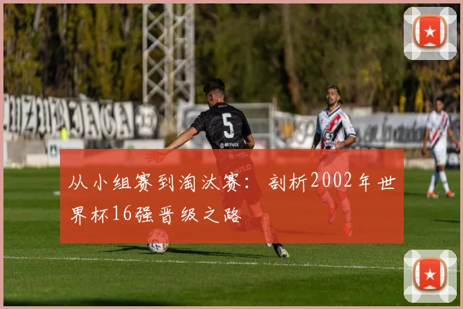 从小组赛到淘汰赛：剖析2002年世界杯16强晋级之路