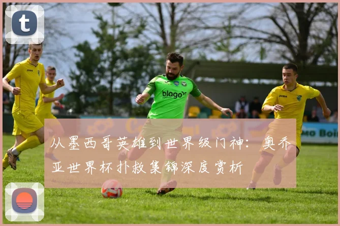从墨西哥英雄到世界级门神：奥乔亚世界杯扑救集锦深度赏析