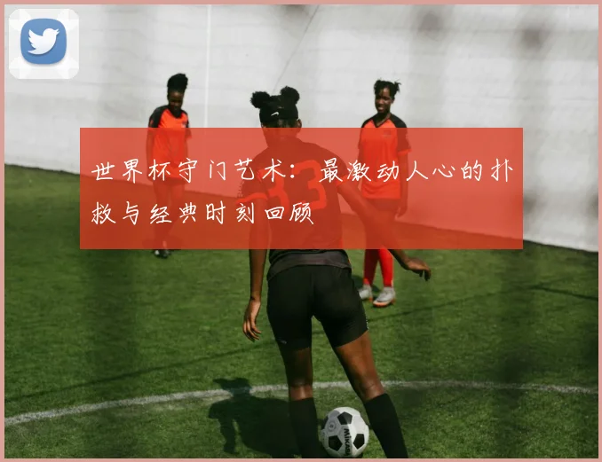 世界杯守门艺术：最激动人心的扑救与经典时刻回顾