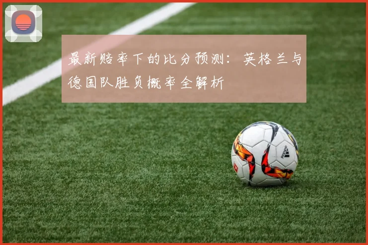 最新赔率下的比分预测:英格兰与德国队胜负概率全解析