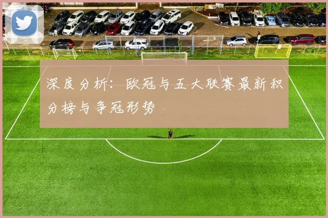 深度分析：欧冠与五大联赛最新积分榜与争冠形势
