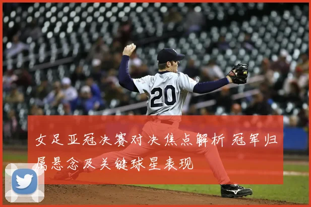 女足亚冠决赛对决焦点解析 冠军归属悬念及关键球星表现