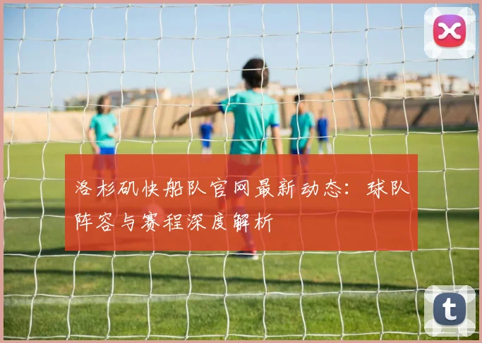 洛杉矶快船队官网最新动态：球队阵容与赛程深度解析