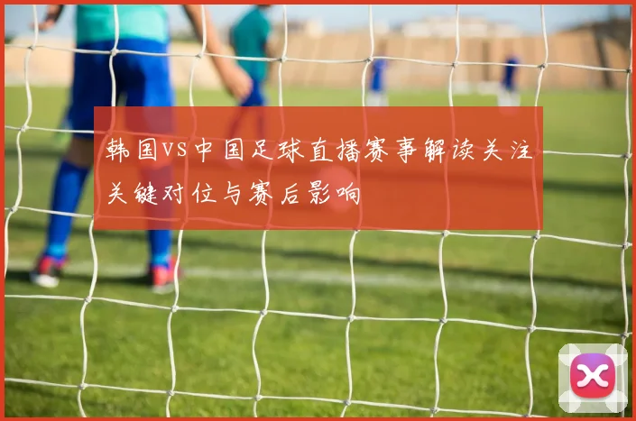 韩国vs中国足球直播赛事解读关注关键对位与赛后影响