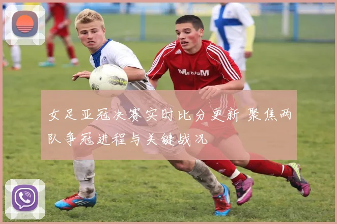 女足亚冠决赛实时比分更新 聚焦两队争冠进程与关键战况
