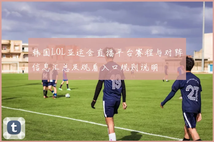 韩国LOL亚运会直播平台赛程与对阵信息汇总及观看入口规则说明