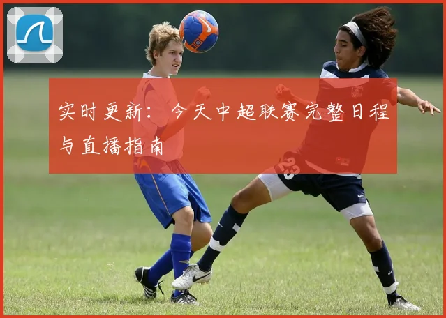 实时更新：今天中超联赛完整日程与直播指南