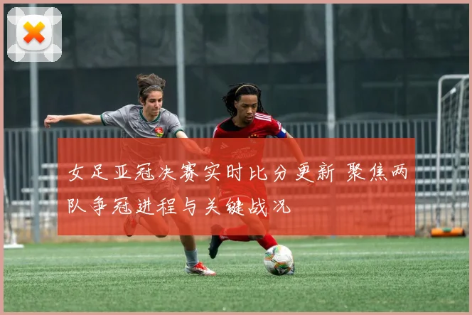 女足亚冠决赛实时比分更新 聚焦两队争冠进程与关键战况